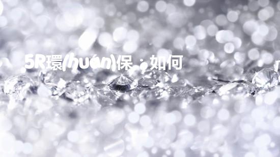 5R環(huán)保：如何在日常生活中做到更環(huán)保？